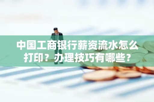 中国工商银行薪资流水怎么打印?办理技巧有哪些?