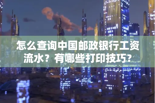 怎么查询中国邮政银行工资流水?有哪些打印技巧?
