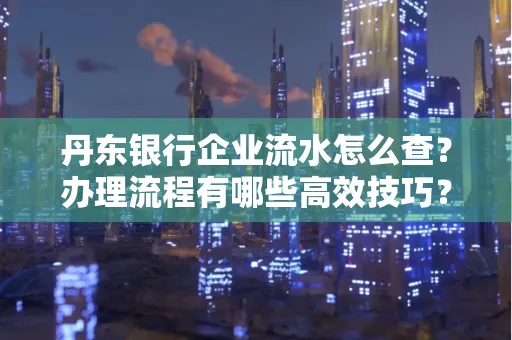 丹东银行企业流水怎么查?办理流程有哪些高效技巧?