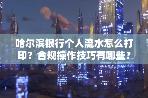哈尔滨银行个人流水怎么打印?合规操作技巧有哪些?