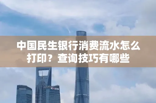 中国民生银行消费流水怎么打印?查询技巧有哪些