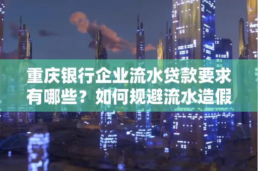 重庆银行企业流水贷款要求有哪些?如何规避流水造假风险?