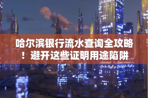 哈尔滨银行流水查询全攻略!避开这些证明用途陷阱