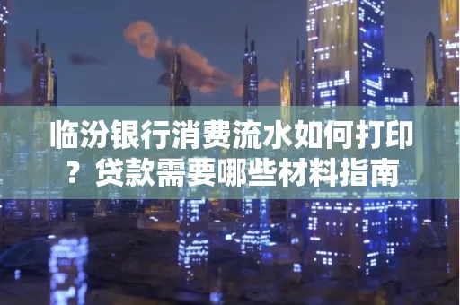 临汾银行消费流水如何打印？贷款需要哪些材料指南