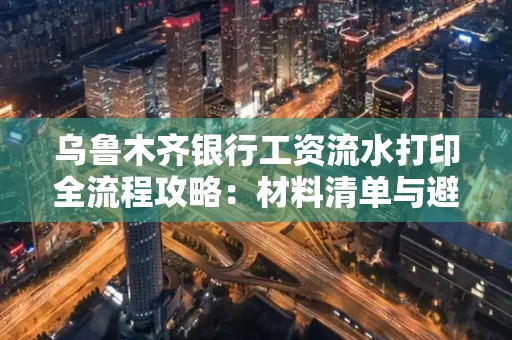 乌鲁木齐银行工资流水打印全流程攻略:材料清单与避坑指南